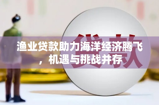 安居渔业贷款助力海洋经济腾飞，机遇与挑战并存