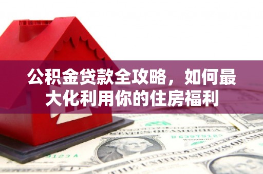 安居公积金贷款全攻略，如何最大化利用你的住房福利
