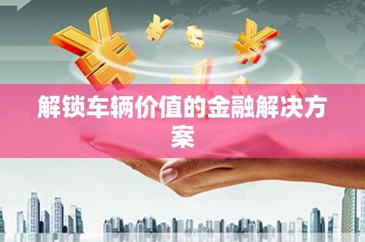 安居解锁车辆价值的金融解决方案
